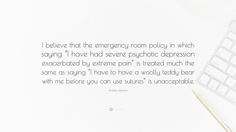 Andrew Solomon Quote: “I believe that the emergency room policy in which saying “I have had severe psychotic depression exacerbated by extreme pain” is treated much the same as saying “I have to have a woolly teddy bear with me before you can use sutures” is unacceptable.”