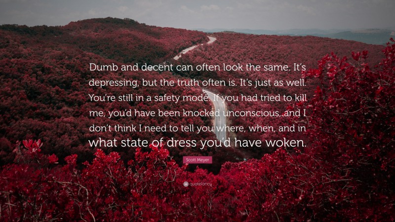 Scott Meyer Quote: “Dumb and decent can often look the same. It’s depressing, but the truth often is. It’s just as well. You’re still in a safety mode. If you had tried to kill me, you’d have been knocked unconscious, and I don’t think I need to tell you where, when, and in what state of dress you’d have woken.”