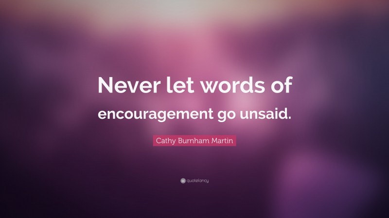 Cathy Burnham Martin Quote: “Never let words of encouragement go unsaid.”