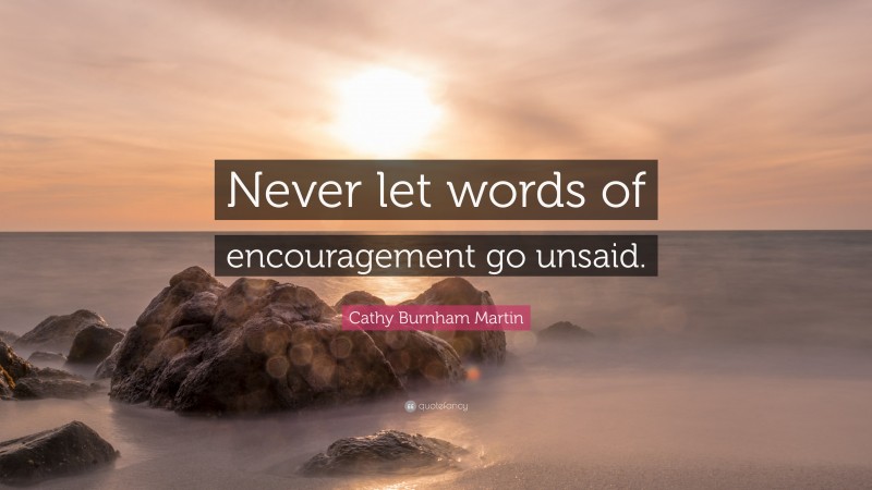 Cathy Burnham Martin Quote: “Never let words of encouragement go unsaid.”