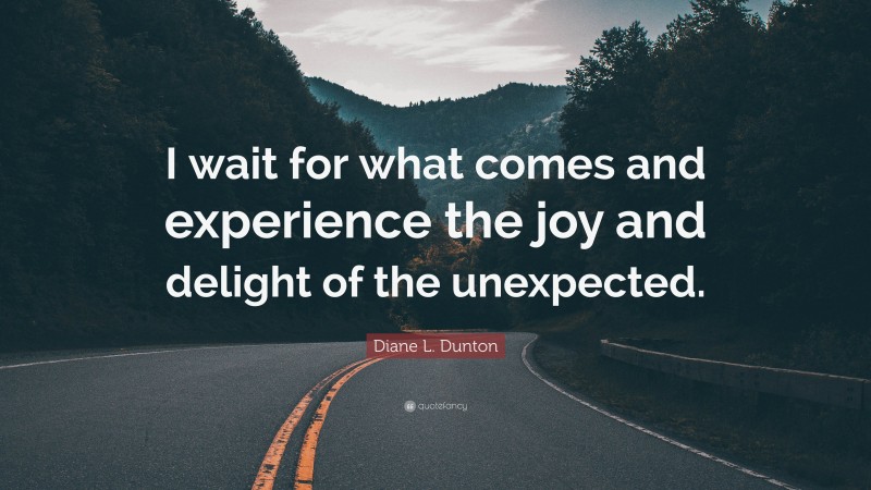 Diane L. Dunton Quote: “I wait for what comes and experience the joy and delight of the unexpected.”