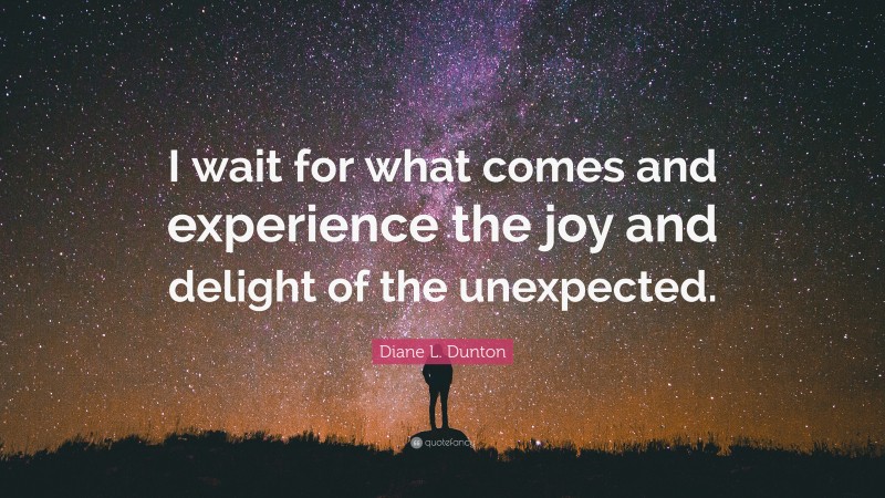 Diane L. Dunton Quote: “I wait for what comes and experience the joy and delight of the unexpected.”