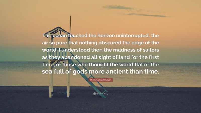 Thomm Quackenbush Quote: “The ocean touched the horizon uninterrupted, the air so pure that nothing obscured the edge of the world. I understood then the madness of sailors as they abandoned all sight of land for the first time, of those who thought the world flat or the sea full of gods more ancient than time.”