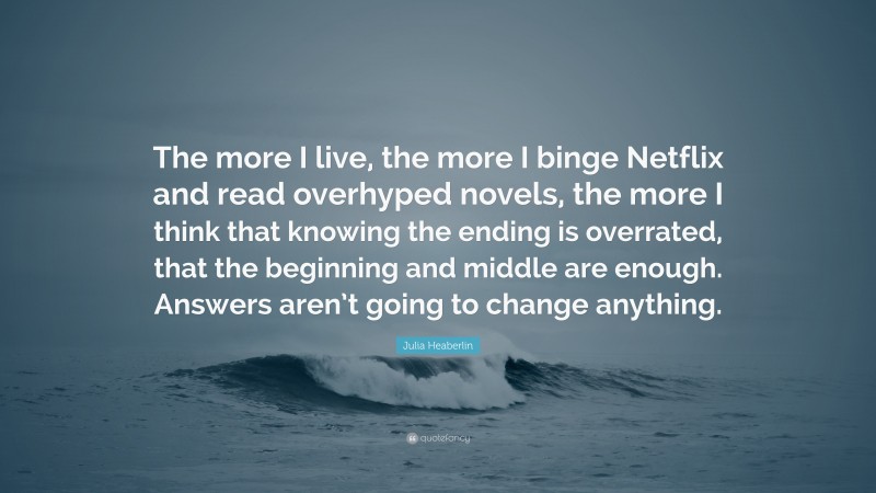 Julia Heaberlin Quote: “The more I live, the more I binge Netflix and read overhyped novels, the more I think that knowing the ending is overrated, that the beginning and middle are enough. Answers aren’t going to change anything.”