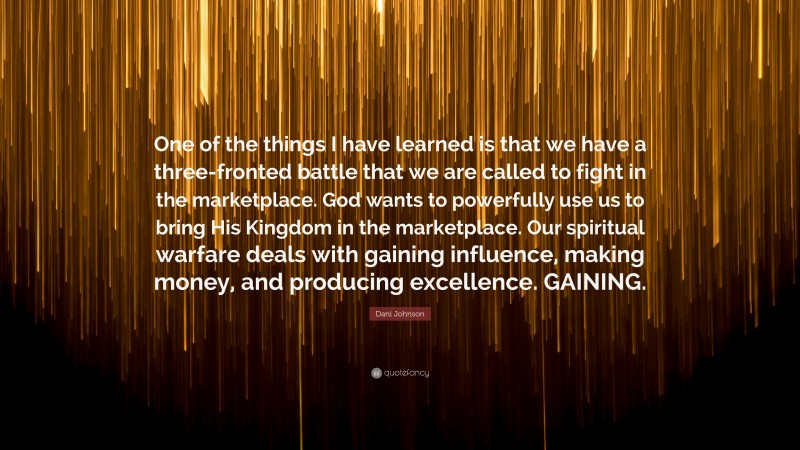 Dani Johnson Quote: “One of the things I have learned is that we have a three-fronted battle that we are called to fight in the marketplace. God wants to powerfully use us to bring His Kingdom in the marketplace. Our spiritual warfare deals with gaining influence, making money, and producing excellence. GAINING.”