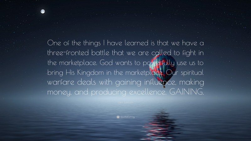 Dani Johnson Quote: “One of the things I have learned is that we have a three-fronted battle that we are called to fight in the marketplace. God wants to powerfully use us to bring His Kingdom in the marketplace. Our spiritual warfare deals with gaining influence, making money, and producing excellence. GAINING.”