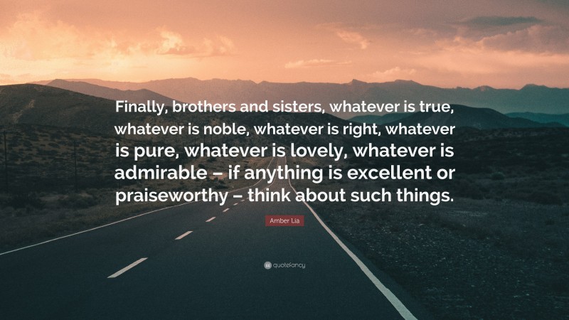 Amber Lia Quote: “Finally, brothers and sisters, whatever is true, whatever is noble, whatever is right, whatever is pure, whatever is lovely, whatever is admirable – if anything is excellent or praiseworthy – think about such things.”