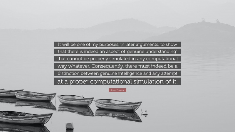 Roger Penrose Quote: “It will be one of my purposes, in later arguments, to show that there is indeed an aspect of ‘genuine understanding’ that cannot be properly simulated in any computational way whatever. Consequently, there must indeed be a distinction between genuine intelligence and any attempt at a proper computational simulation of it.”
