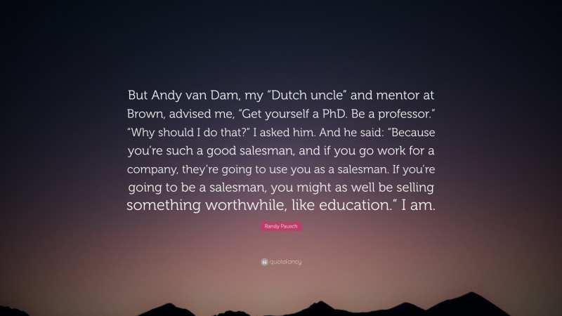 Randy Pausch Quote: “But Andy van Dam, my “Dutch uncle” and mentor at Brown, advised me, “Get yourself a PhD. Be a professor.” “Why should I do that?” I asked him. And he said: “Because you’re such a good salesman, and if you go work for a company, they’re going to use you as a salesman. If you’re going to be a salesman, you might as well be selling something worthwhile, like education.” I am.”