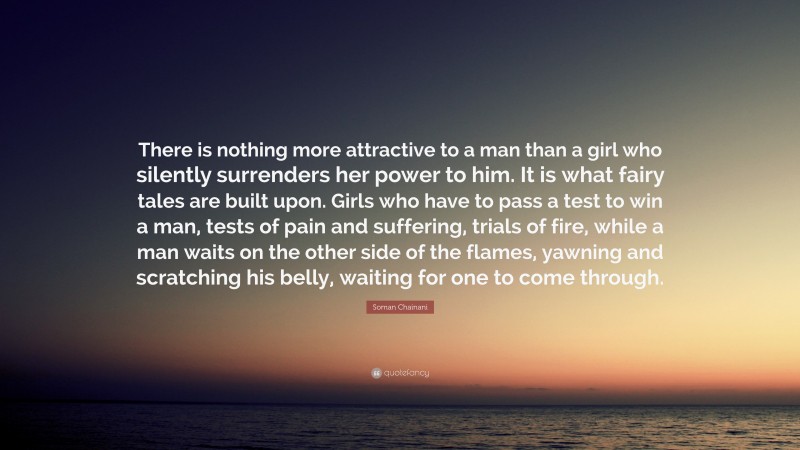 Soman Chainani Quote: “There is nothing more attractive to a man than a girl who silently surrenders her power to him. It is what fairy tales are built upon. Girls who have to pass a test to win a man, tests of pain and suffering, trials of fire, while a man waits on the other side of the flames, yawning and scratching his belly, waiting for one to come through.”