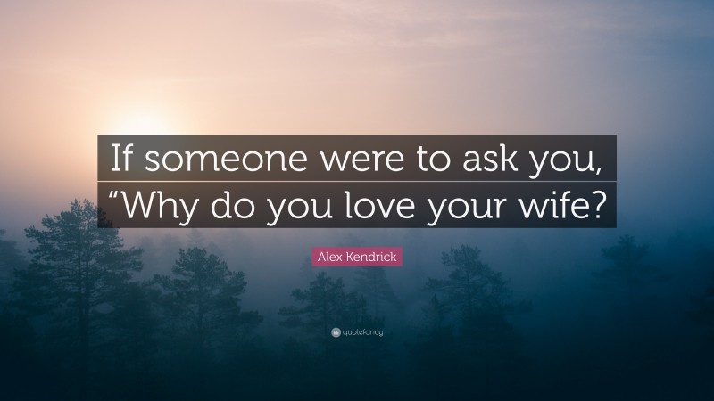 Alex Kendrick Quote: “If someone were to ask you, “Why do you love your wife?”