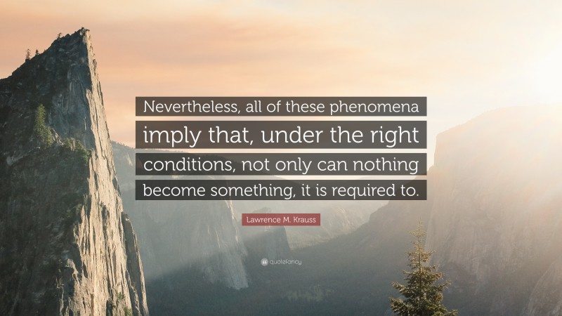 Lawrence M. Krauss Quote: “Nevertheless, all of these phenomena imply that, under the right conditions, not only can nothing become something, it is required to.”