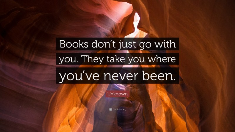 Unknown Quote: “Books don’t just go with you. They take you where you’ve never been.”