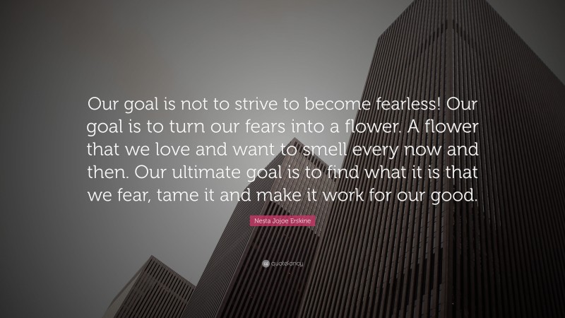Nesta Jojoe Erskine Quote: “Our goal is not to strive to become fearless! Our goal is to turn our fears into a flower. A flower that we love and want to smell every now and then. Our ultimate goal is to find what it is that we fear, tame it and make it work for our good.”