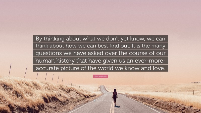 Jim Al-Khalili Quote: “By thinking about what we don’t yet know, we can think about how we can best find out. It is the many questions we have asked over the course of our human history that have given us an ever-more-accurate picture of the world we know and love.”