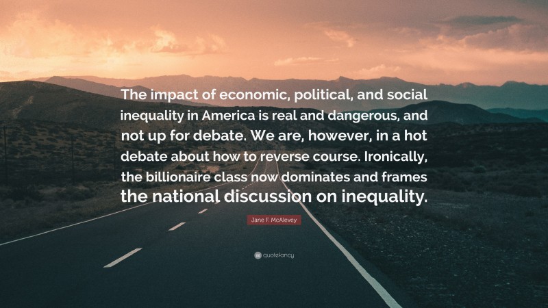 Jane F. McAlevey Quote: “The impact of economic, political, and social inequality in America is real and dangerous, and not up for debate. We are, however, in a hot debate about how to reverse course. Ironically, the billionaire class now dominates and frames the national discussion on inequality.”