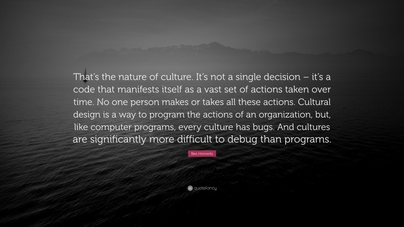 Ben Horowitz Quote: “That’s the nature of culture. It’s not a single decision – it’s a code that manifests itself as a vast set of actions taken over time. No one person makes or takes all these actions. Cultural design is a way to program the actions of an organization, but, like computer programs, every culture has bugs. And cultures are significantly more difficult to debug than programs.”