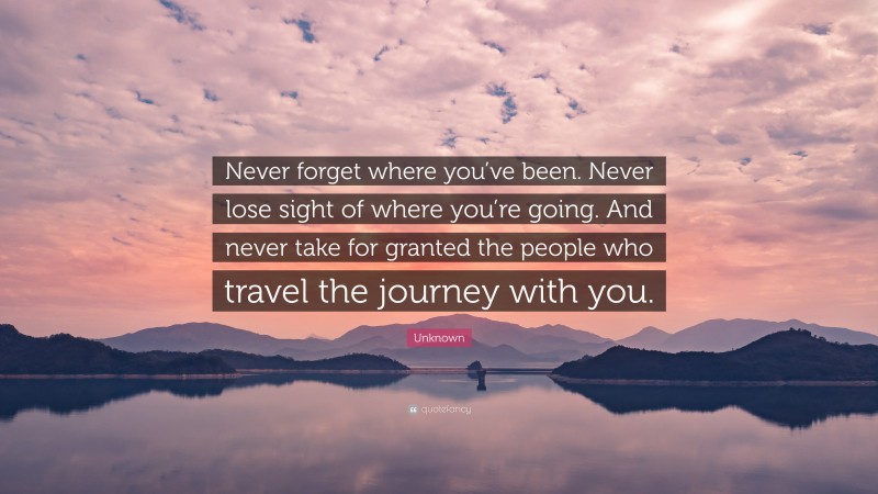Unknown Quote: “Never forget where you’ve been. Never lose sight of where you’re going. And never take for granted the people who travel the journey with you.”