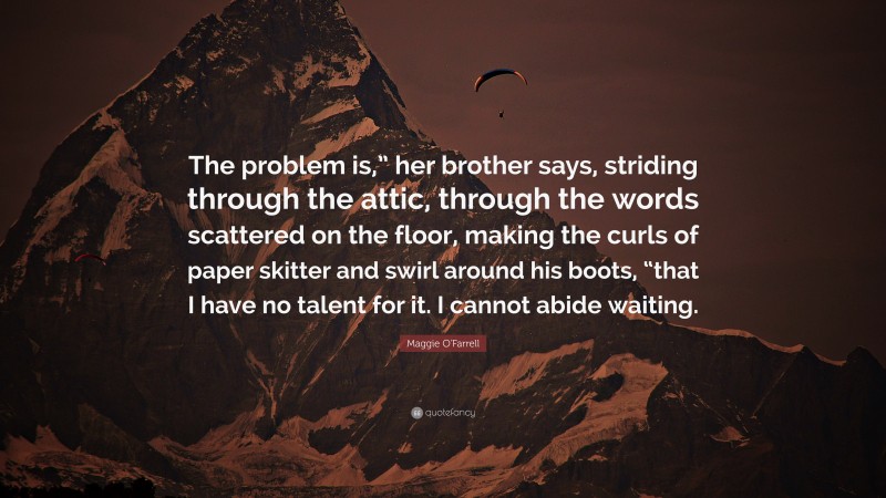 Maggie O'Farrell Quote: “The problem is,” her brother says, striding through the attic, through the words scattered on the floor, making the curls of paper skitter and swirl around his boots, “that I have no talent for it. I cannot abide waiting.”