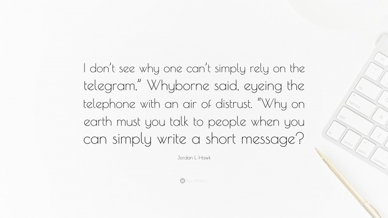 Jordan L. Hawk Quote: “I don’t see why one can’t simply rely on the telegram,” Whyborne said, eyeing the telephone with an air of distrust. “Why on earth must you talk to people when you can simply write a short message?”