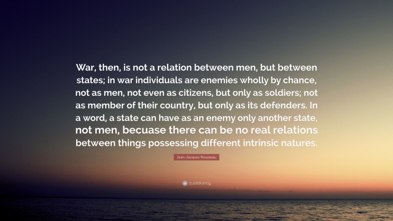 Jean-Jacques Rousseau Quote: “War, then, is not a relation between men, but between states; in war individuals are enemies wholly by chance, not as men, not even as citizens, but only as soldiers; not as member of their country, but only as its defenders. In a word, a state can have as an enemy only another state, not men, becuase there can be no real relations between things possessing different intrinsic natures.”