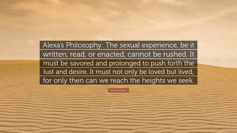 Alexa Sommers Quote: “Alexa’s Philosophy: The sexual experience, be it written, read, or enacted, cannot be rushed. It must be savored and prolonged to push forth the lust and desire. It must not only be loved but lived, for only then can we reach the heights we seek.”