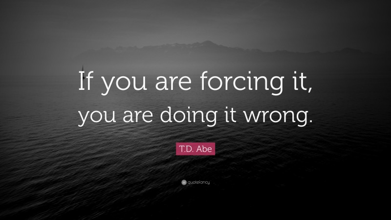 T.D. Abe Quote: “If you are forcing it, you are doing it wrong.”