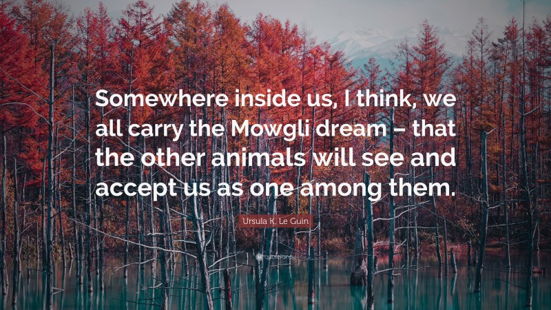 Ursula K. Le Guin Quote: “Somewhere inside us, I think, we all carry the Mowgli dream – that the other animals will see and accept us as one among them.”