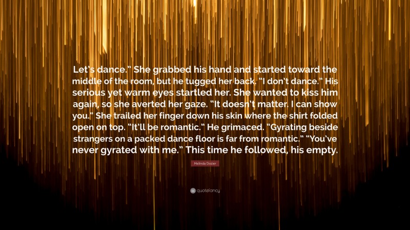 Melinda Dozier Quote: “Let’s dance.” She grabbed his hand and started toward the middle of the room, but he tugged her back. “I don’t dance.” His serious yet warm eyes startled her. She wanted to kiss him again, so she averted her gaze. “It doesn’t matter. I can show you.” She trailed her finger down his skin where the shirt folded open on top. “It’ll be romantic.” He grimaced. “Gyrating beside strangers on a packed dance floor is far from romantic.” “You’ve never gyrated with me.” This time he followed, his empty.”