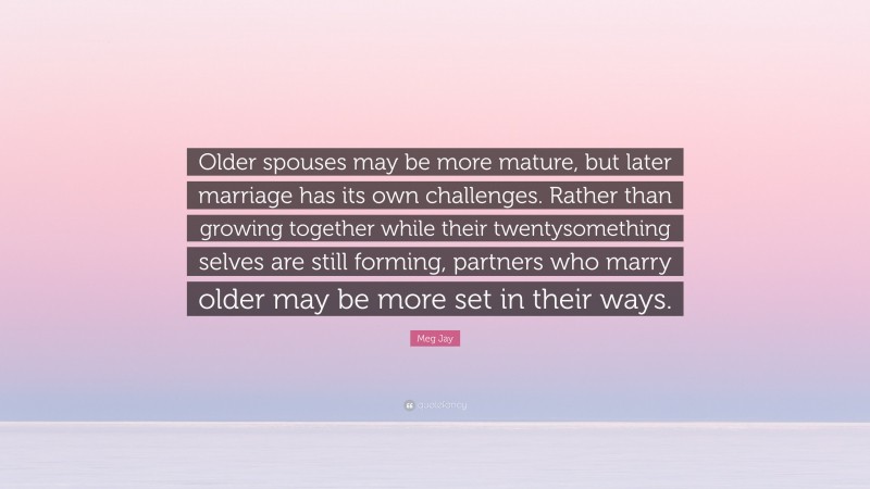 Meg Jay Quote: “Older spouses may be more mature, but later marriage has its own challenges. Rather than growing together while their twentysomething selves are still forming, partners who marry older may be more set in their ways.”