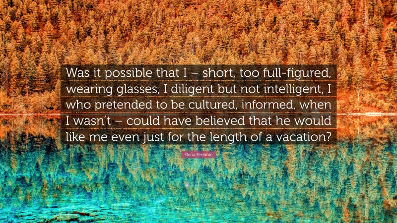 Elena Ferrante Quote: “Was it possible that I – short, too full-figured, wearing glasses, I diligent but not intelligent, I who pretended to be cultured, informed, when I wasn’t – could have believed that he would like me even just for the length of a vacation?”