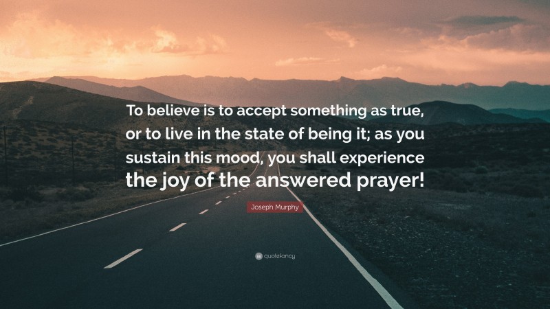 Joseph Murphy Quote: “To believe is to accept something as true, or to live in the state of being it; as you sustain this mood, you shall experience the joy of the answered prayer!”