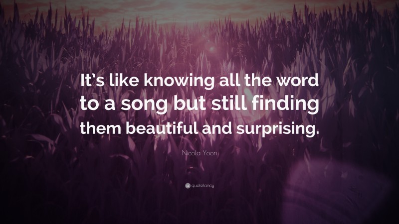 Nicola Yoon Quote: “It’s like knowing all the word to a song but still finding them beautiful and surprising.”