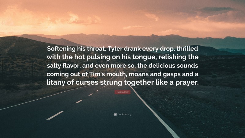 Darien Cox Quote: “Softening his throat, Tyler drank every drop, thrilled with the hot pulsing on his tongue, relishing the salty flavor, and even more so, the delicious sounds coming out of Tim’s mouth, moans and gasps and a litany of curses strung together like a prayer.”