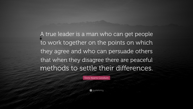 Doris Kearns Goodwin Quote: “A true leader is a man who can get people to work together on the points on which they agree and who can persuade others that when they disagree there are peaceful methods to settle their differences.”