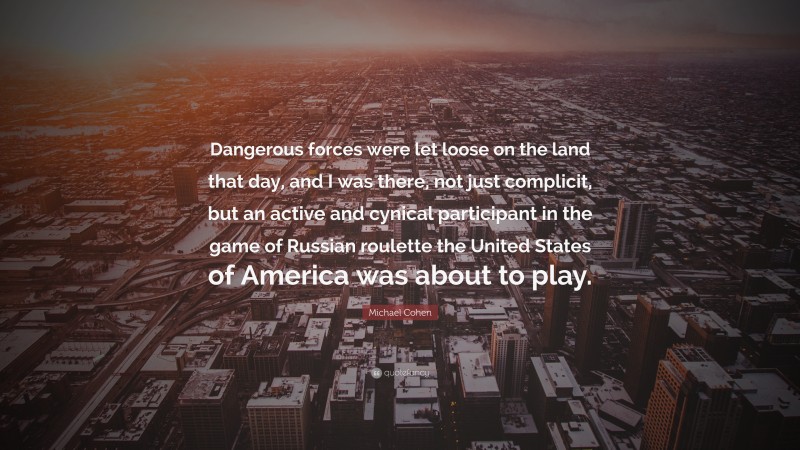 Michael Cohen Quote: “Dangerous forces were let loose on the land that day, and I was there, not just complicit, but an active and cynical participant in the game of Russian roulette the United States of America was about to play.”