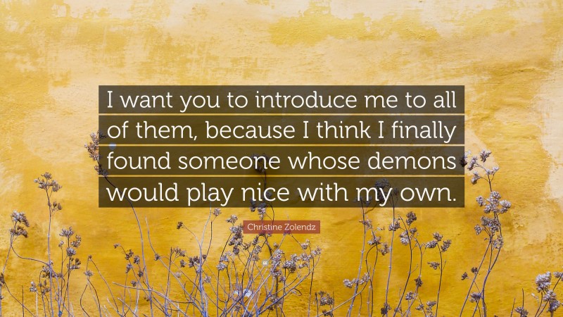 Christine Zolendz Quote: “I want you to introduce me to all of them, because I think I finally found someone whose demons would play nice with my own.”