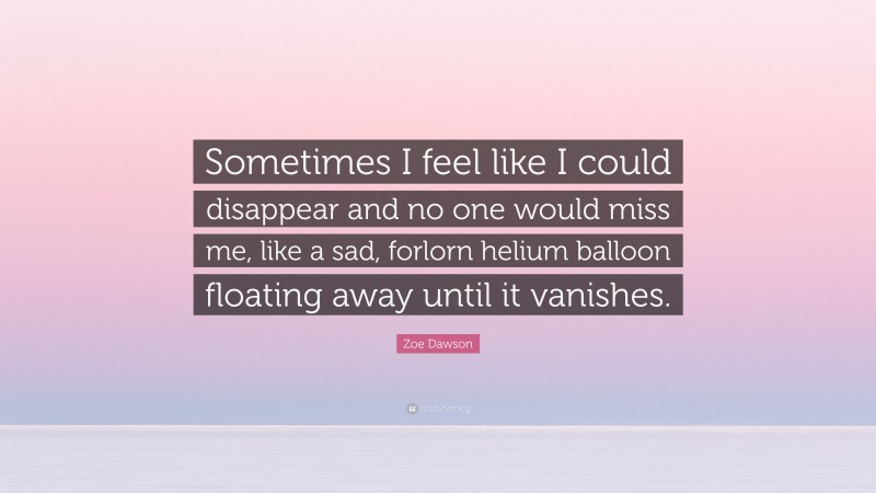 Zoe Dawson Quote: “Sometimes I feel like I could disappear and no one would miss me, like a sad, forlorn helium balloon floating away until it vanishes.”