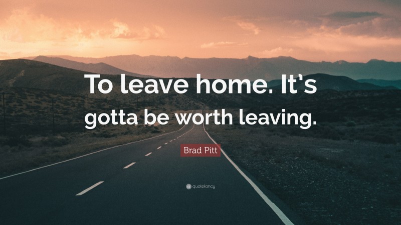 Brad Pitt Quote: “To leave home. It’s gotta be worth leaving.”