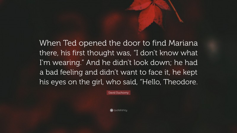 David Duchovny Quote: “When Ted opened the door to find Mariana there, his first thought was, “I don’t know what I’m wearing.” And he didn’t look down; he had a bad feeling and didn’t want to face it, he kept his eyes on the girl, who said, “Hello, Theodore.”