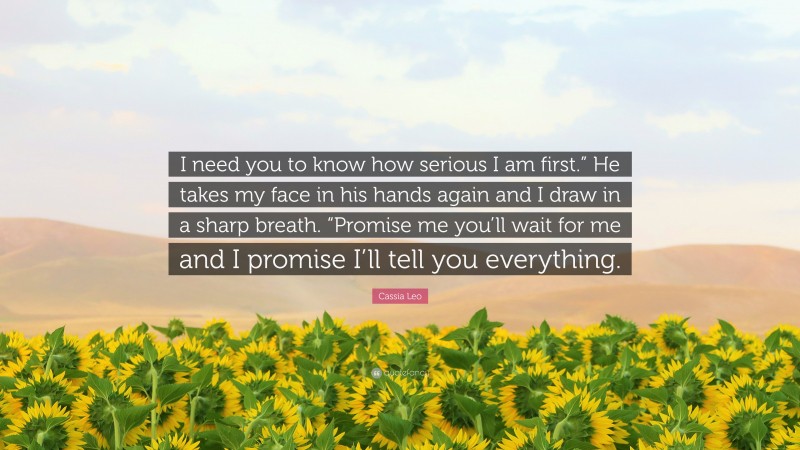 Cassia Leo Quote: “I need you to know how serious I am first.” He takes my face in his hands again and I draw in a sharp breath. “Promise me you’ll wait for me and I promise I’ll tell you everything.”