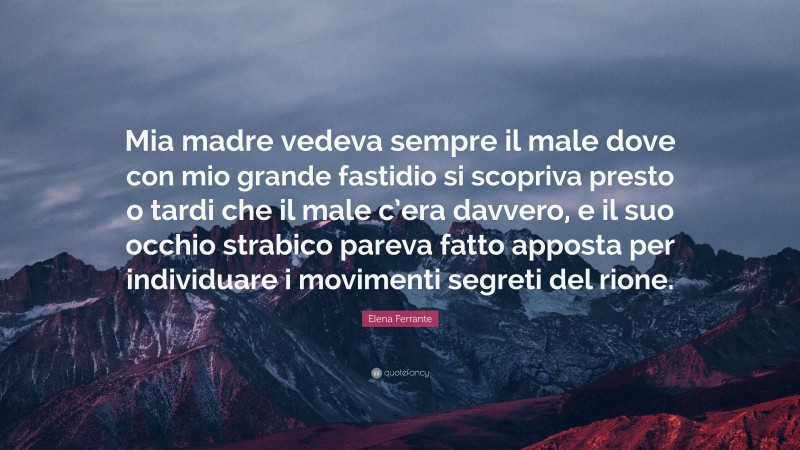 Elena Ferrante Quote: “Mia madre vedeva sempre il male dove con mio grande fastidio si scopriva presto o tardi che il male c’era davvero, e il suo occhio strabico pareva fatto apposta per individuare i movimenti segreti del rione.”