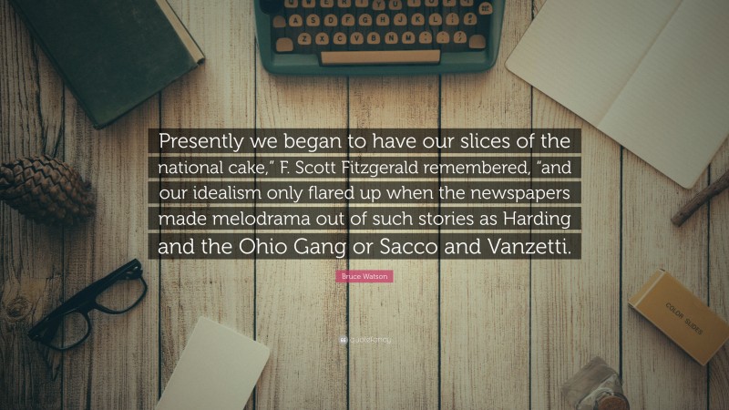 Bruce Watson Quote: “Presently we began to have our slices of the national cake,” F. Scott Fitzgerald remembered, “and our idealism only flared up when the newspapers made melodrama out of such stories as Harding and the Ohio Gang or Sacco and Vanzetti.”