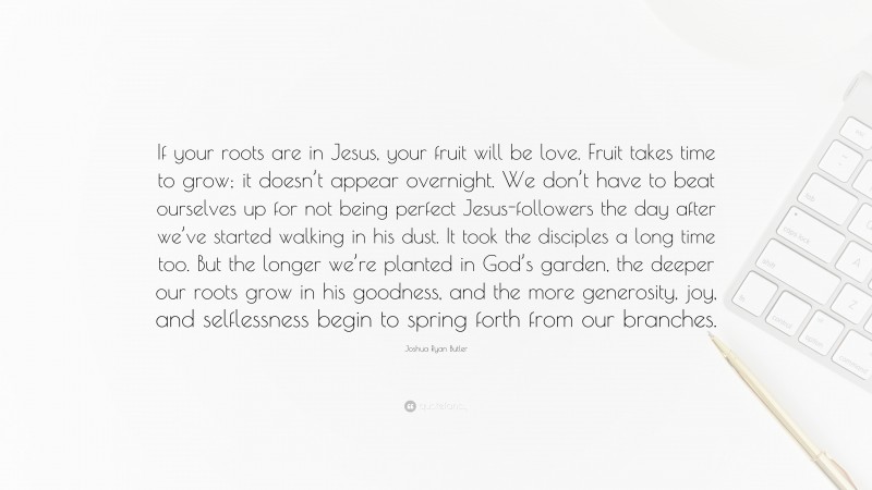 Joshua Ryan Butler Quote: “If your roots are in Jesus, your fruit will be love. Fruit takes time to grow; it doesn’t appear overnight. We don’t have to beat ourselves up for not being perfect Jesus-followers the day after we’ve started walking in his dust. It took the disciples a long time too. But the longer we’re planted in God’s garden, the deeper our roots grow in his goodness, and the more generosity, joy, and selflessness begin to spring forth from our branches.”