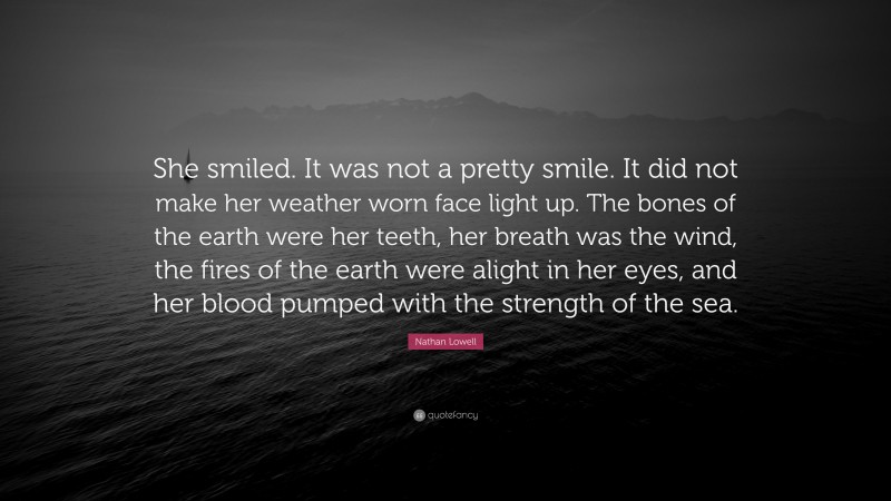 Nathan Lowell Quote: “She smiled. It was not a pretty smile. It did not make her weather worn face light up. The bones of the earth were her teeth, her breath was the wind, the fires of the earth were alight in her eyes, and her blood pumped with the strength of the sea.”