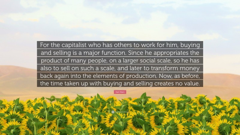 Karl Marx Quote: “For the capitalist who has others to work for him, buying and selling is a major function. Since he appropriates the product of many people, on a larger social scale, so he has also to sell on such a scale, and later to transform money back again into the elements of production. Now, as before, the time taken up with buying and selling creates no value.”