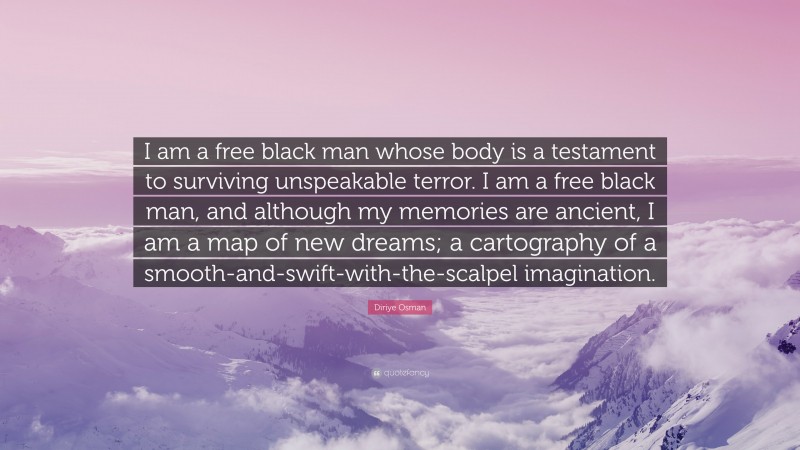 Diriye Osman Quote: “I am a free black man whose body is a testament to surviving unspeakable terror. I am a free black man, and although my memories are ancient, I am a map of new dreams; a cartography of a smooth-and-swift-with-the-scalpel imagination.”