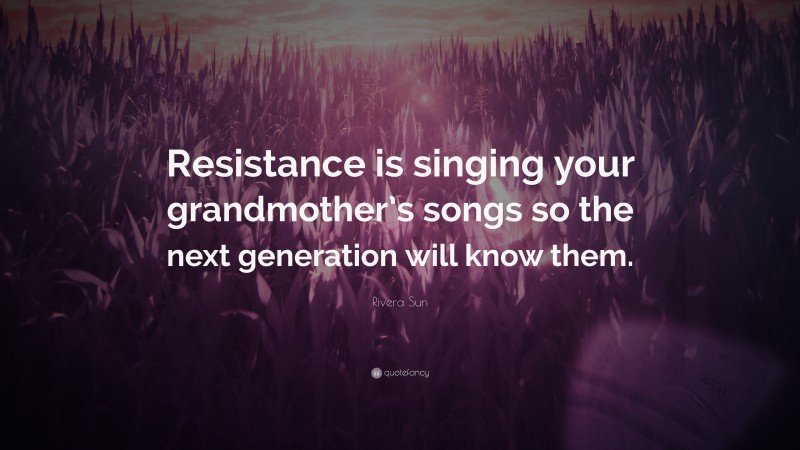 Rivera Sun Quote: “Resistance is singing your grandmother’s songs so the next generation will know them.”