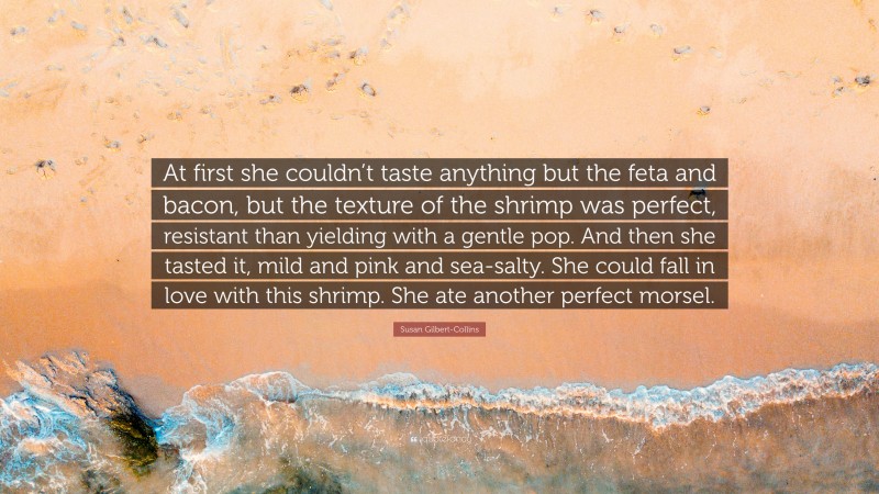 Susan Gilbert-Collins Quote: “At first she couldn’t taste anything but the feta and bacon, but the texture of the shrimp was perfect, resistant than yielding with a gentle pop. And then she tasted it, mild and pink and sea-salty. She could fall in love with this shrimp. She ate another perfect morsel.”