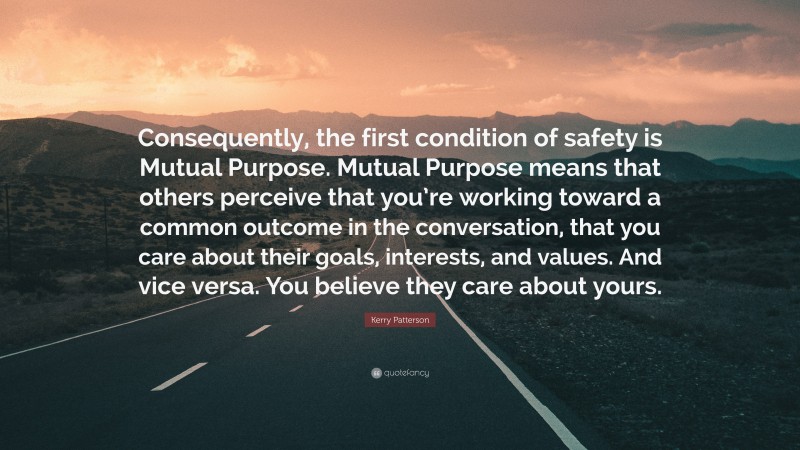 Kerry Patterson Quote: “Consequently, the first condition of safety is Mutual Purpose. Mutual Purpose means that others perceive that you’re working toward a common outcome in the conversation, that you care about their goals, interests, and values. And vice versa. You believe they care about yours.”